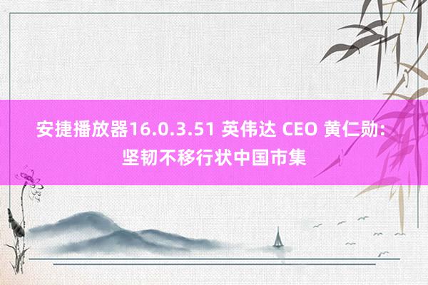 安捷播放器16.0.3.51 英伟达 CEO 黄仁勋: 坚韧不移行状中国市集