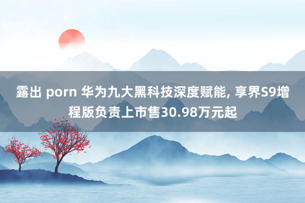 露出 porn 华为九大黑科技深度赋能, 享界S9增程版负责上市售30.98万元起
