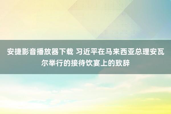 安捷影音播放器下载 习近平在马来西亚总理安瓦尔举行的接待饮宴上的致辞