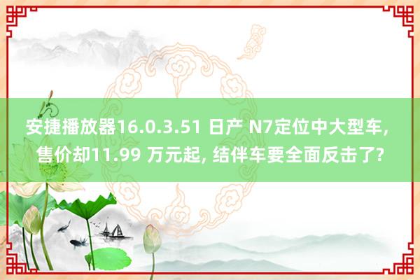 安捷播放器16.0.3.51 日产 N7定位中大型车, 售价却11.99 万元起, 结伴车要全面反击了?