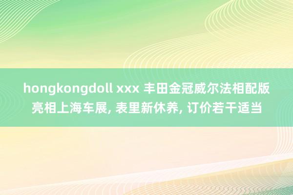 hongkongdoll xxx 丰田金冠威尔法相配版亮相上海车展, 表里新休养, 订价若干适当