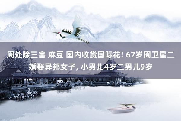 周处除三害 麻豆 国内收货国际花! 67岁周卫星二婚娶异邦女子, 小男儿4岁二男儿9岁