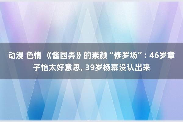 动漫 色情 《酱园弄》的素颜“修罗场”: 46岁章子怡太好意思, 39岁杨幂没认出来