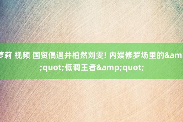 萝莉 视频 国贸偶遇井柏然刘雯! 内娱修罗场里的&quot;低调王者&quot;