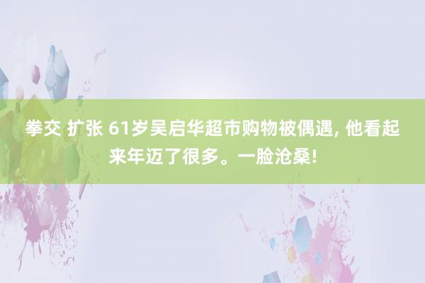 拳交 扩张 61岁吴启华超市购物被偶遇, 他看起来年迈了很多。一脸沧桑!