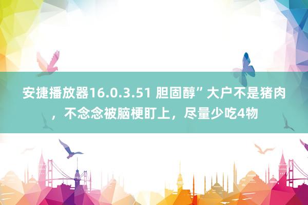 安捷播放器16.0.3.51 胆固醇”大户不是猪肉，不念念被脑梗盯上，尽量少吃4物