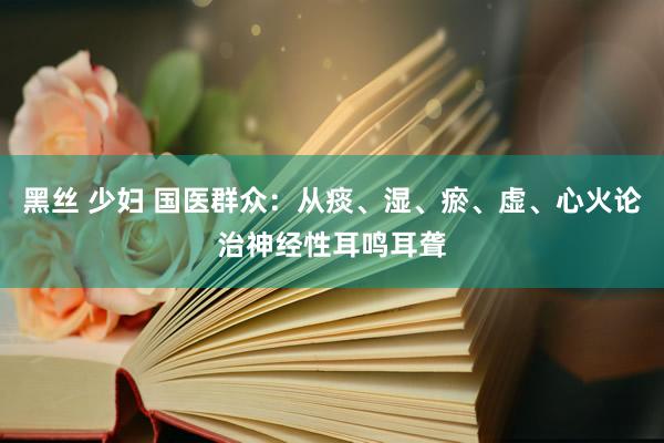黑丝 少妇 国医群众：从痰、湿、瘀、虚、心火论治神经性耳鸣耳聋
