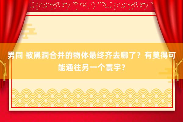 男同 被黑洞合并的物体最终齐去哪了？有莫得可能通往另一个寰宇？