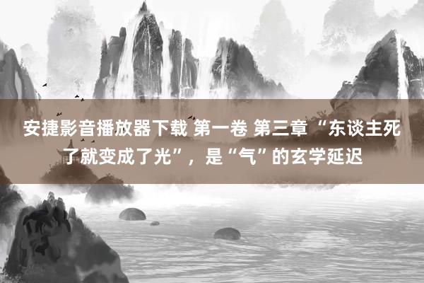 安捷影音播放器下载 第一卷 第三章 “东谈主死了就变成了光”，是“气”的玄学延迟