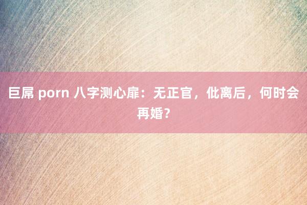 巨屌 porn 八字测心扉：无正官，仳离后，何时会再婚？